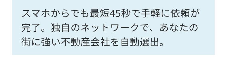 スマホからでも最短45秒で手軽に依頼が
完了。独自のネットワークで、あなたの
街に強い不動産会社を自動選出。