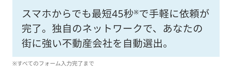 スマホからでも最短45秒で手軽に依頼が
完了。独自のネットワークで、あなたの
街に強い不動産会社を自動選出。
※すべてのフォーム入力完了まで