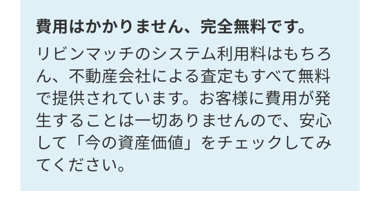 費用はかかりません、 完全無料です。
リビンマッチのシステム利用料はもちろ
ん、不動産会社による査定もすべて無料
で提供されています。 お客様に費用が発
生することは一切ありませんので、安心
して「今の資産価値」をチェックしてみ
てください。