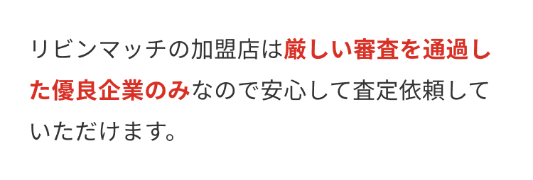 リビンマッチの加盟店は厳しい審査を通過し
た優良企業のみなので安心して査定依頼して
いただけます。