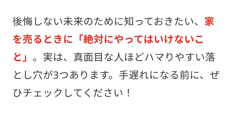 後悔しない未来のために知っておきたい、 家
を売るときに「絶対にやってはいけないこ
と」。 実は、真面目な人ほどハマりやすい落
とし穴が3つあります。 手遅れになる前に、ぜ
ひチェックしてください!