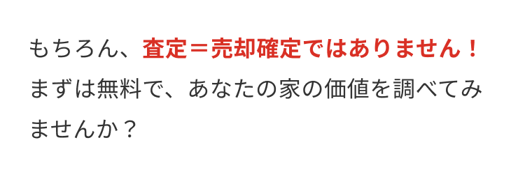 もちろん、査定=売却確定ではありません!
まずは無料で、あなたの家の価値を調べてみ
ませんか?
