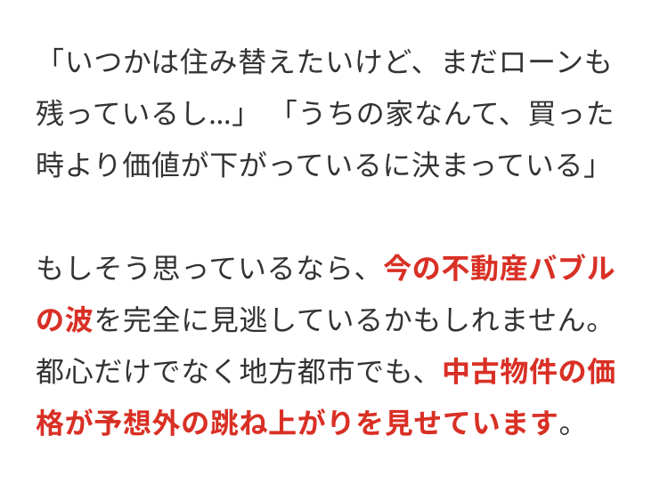 「いつかは住み替えたいけど、 まだローンも
残っているし…」 「うちの家なんて、買った
時より価値が下がっているに決まっている」
もしそう思っているなら、今の不動産バブル
の波を完全に見逃しているかもしれません。
都心だけでなく地方都市でも、 中古物件の価
格が予想外の跳ね上がりを見せています。