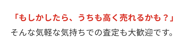「もしかしたら、うちも高く売れるかも?」
そんな気軽な気持ちでの査定も大歓迎です。