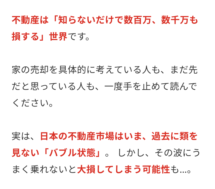 不動産は 「知らないだけで数百万、数千万も
損する」 世界です。
家の売却を具体的に考えている人も、まだ先
だと思っている人も、一度手を止めて読んで
ください。
実は、日本の不動産市場はいま、 過去に類を
見ない「バブル状態」。 しかし、その波にう
まく乗れないと大損してしまう可能性も...。