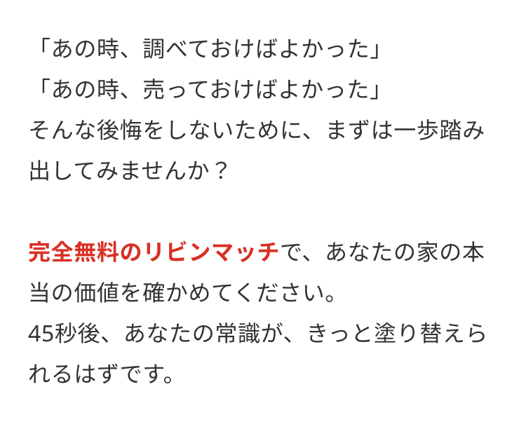 「あの時、調べておけばよかった」
「あの時、 売っておけばよかった」
そんな後悔をしないために、まずは一歩踏み
出してみませんか?
完全無料のリビンマッチで、あなたの家の本
当の価値を確かめてください。
45秒後、あなたの常識が、きっと塗り替えら
れるはずです。