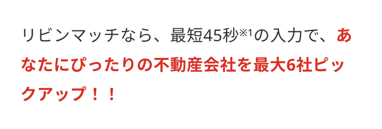 リビンマッチなら、最短45秒※1の入力で、あ
なたにぴったりの不動産会社を最大6社ピッ
クアップ!!