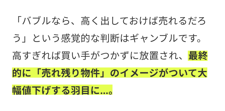 「バブルなら、高く出しておけば売れるだろ
う」という感覚的な判断はギャンブルです。
高すぎれば買い手がつかずに放置され、 最終
的に 「売れ残り物件」 のイメージがついて大
幅値下げする羽目に...。
